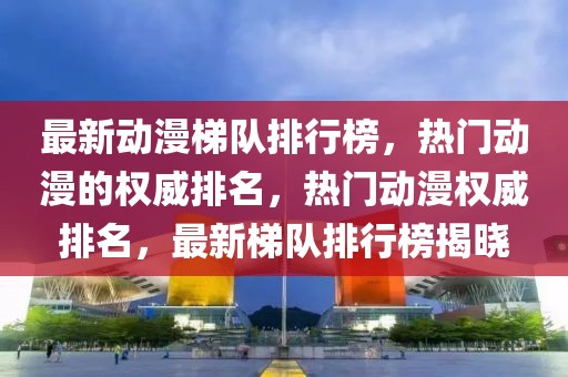 最新動漫梯隊排行榜，熱門動漫的權威排名，熱門動漫權威排名，最新梯隊排行榜揭曉