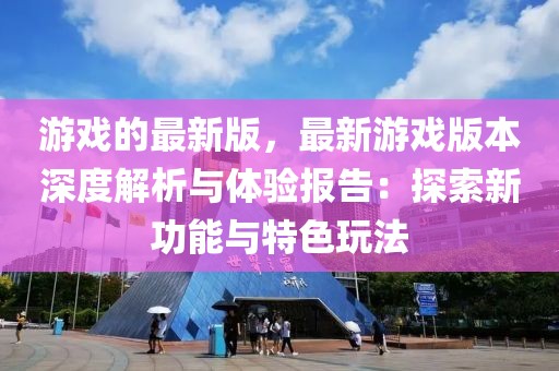 游戲的最新版，最新游戲版本深度解析與體驗報告：探索新功能與特色玩法
