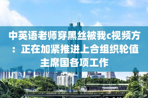 中英語老師穿黑絲被我c視頻方：正在加緊推進上合組織輪值主席國各項工作