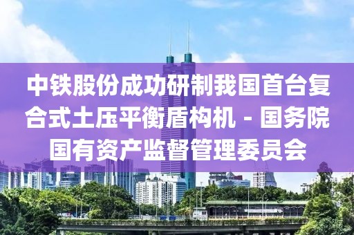 中鐵股份成功研制我國首臺復合式土壓平衡盾構機－國務院國有資產監督管理委員會