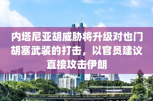 內塔尼亞胡威脅將升級對也門胡塞武裝的打擊，以官員建議直接攻擊伊朗
