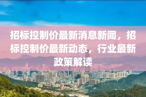 招標(biāo)控制價最新消息新聞，招標(biāo)控制價最新動態(tài)，行業(yè)最新政策解讀