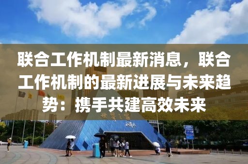 聯合工作機制最新消息，聯合工作機制的最新進展與未來趨勢：攜手共建高效未來