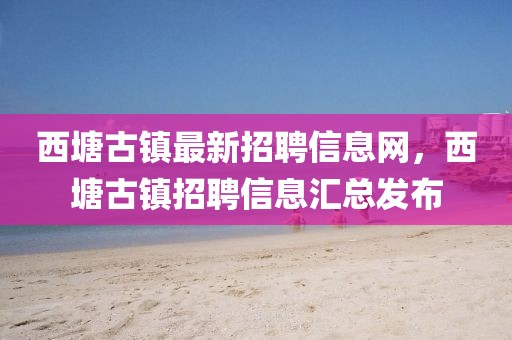 西塘古鎮(zhèn)最新招聘信息網(wǎng)，西塘古鎮(zhèn)招聘信息匯總發(fā)布
