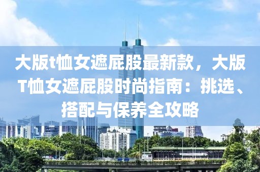 大版t恤女遮屁股最新款，大版T恤女遮屁股時尚指南：挑選、搭配與保養(yǎng)全攻略
