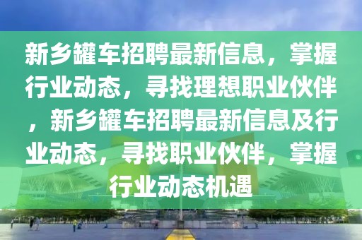 新鄉罐車招聘最新信息，掌握行業動態，尋找理想職業伙伴，新鄉罐車招聘最新信息及行業動態，尋找職業伙伴，掌握行業動態機遇
