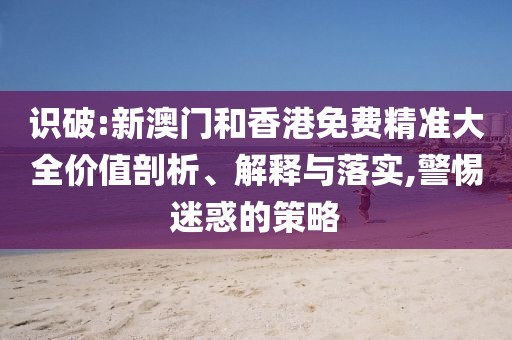 識(shí)破:新澳門和香港免費(fèi)精準(zhǔn)大全價(jià)值剖析、解釋與落實(shí),警惕迷惑的策略