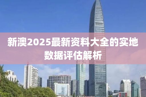 新澳2025最新資料大全的實地數據評估解析