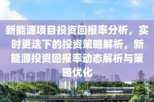 新能源項目投資回報率分析，實時更迭下的投資策略解析，新能源投資回報率動態解析與策略優化