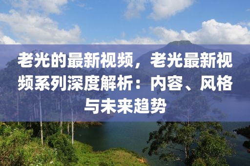 老光的最新視頻，老光最新視頻系列深度解析：內容、風格與未來趨勢