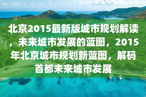 北京2015最新版城市規劃解讀，未來城市發展的藍圖，2015年北京城市規劃新藍圖，解碼首都未來城市發展