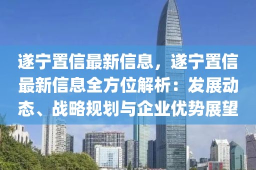遂寧置信最新信息，遂寧置信最新信息全方位解析：發展動態、戰略規劃與企業優勢展望