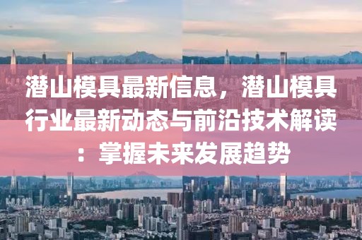 潛山模具最新信息，潛山模具行業最新動態與前沿技術解讀：掌握未來發展趨勢