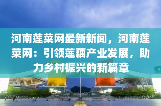 河南蓮菜網最新新聞，河南蓮菜網：引領蓮藕產業發展，助力鄉村振興的新篇章