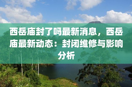 西岳廟封了嗎最新消息，西岳廟最新動態：封閉維修與影響分析