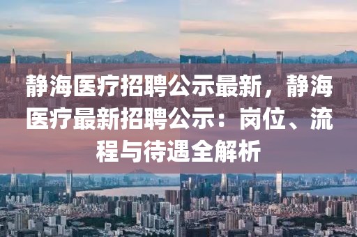 靜海醫(yī)療招聘公示最新，靜海醫(yī)療最新招聘公示：崗位、流程與待遇全解析