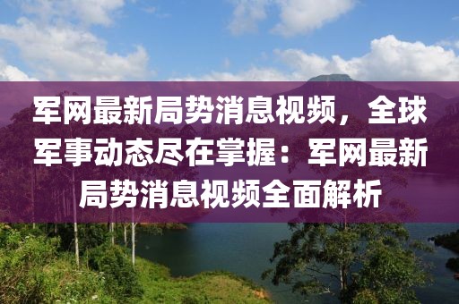 軍網最新局勢消息視頻，全球軍事動態盡在掌握：軍網最新局勢消息視頻全面解析