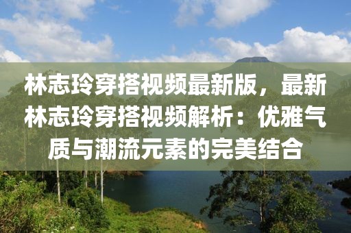 林志玲穿搭視頻最新版，最新林志玲穿搭視頻解析：優雅氣質與潮流元素的完美結合