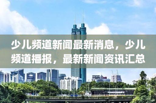 少兒頻道新聞最新消息，少兒頻道播報，最新新聞資訊匯總