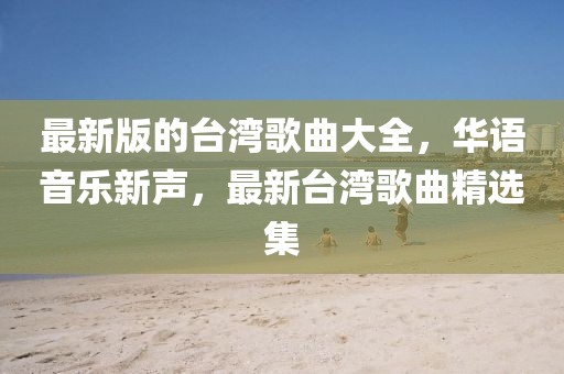 最新版的臺灣歌曲大全，華語音樂新聲，最新臺灣歌曲精選集