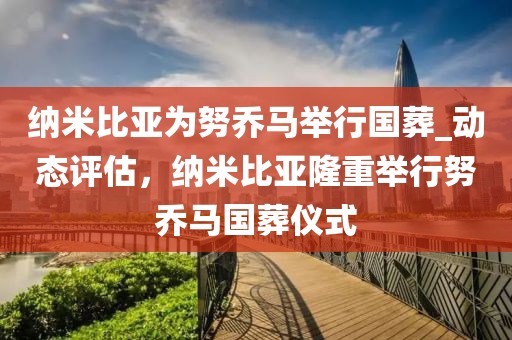 納米比亞為努喬馬舉行國葬_動態(tài)評估，納米比亞隆重舉行努喬馬國葬儀式