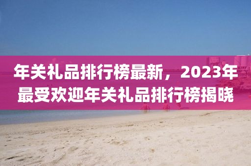 年關禮品排行榜最新，2023年最受歡迎年關禮品排行榜揭曉