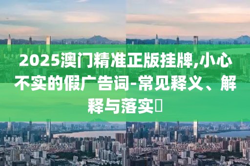 2025澳門精準(zhǔn)正版掛牌,小心不實(shí)的假廣告詞-常見釋義、解釋與落實(shí)?