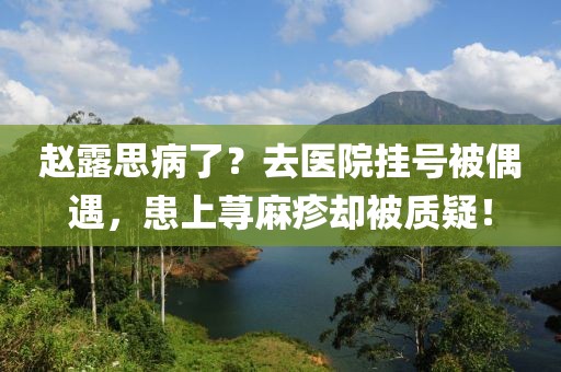 趙露思病了？去醫院掛號被偶遇，患上蕁麻疹卻被質疑！