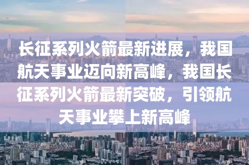長征系列火箭最新進展，我國航天事業邁向新高峰，我國長征系列火箭最新突破，引領航天事業攀上新高峰
