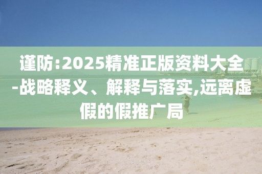 謹防:2025精準正版資料大全-戰略釋義、解釋與落實,遠離虛假的假推廣局