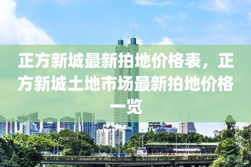 正方新城最新拍地價格表，正方新城土地市場最新拍地價格一覽