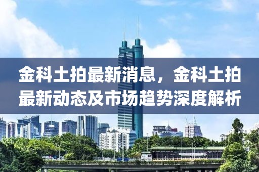 金科土拍最新消息，金科土拍最新動(dòng)態(tài)及市場(chǎng)趨勢(shì)深度解析