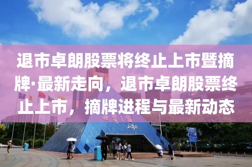 退市卓朗股票將終止上市暨摘牌·最新走向，退市卓朗股票終止上市，摘牌進程與最新動態