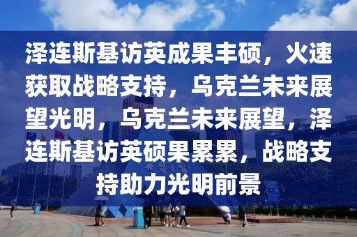澤連斯基訪英成果豐碩，火速獲取戰(zhàn)略支持，烏克蘭未來(lái)展望光明，烏克蘭未來(lái)展望，澤連斯基訪英碩果累累，戰(zhàn)略支持助力光明前景