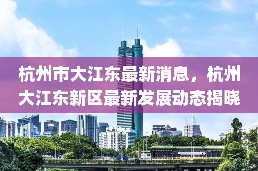 杭州市大江東最新消息，杭州大江東新區最新發展動態揭曉