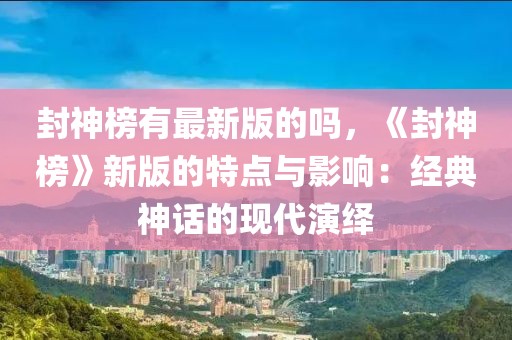 封神榜有最新版的嗎，《封神榜》新版的特點與影響：經典神話的現代演繹