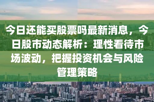 今日還能買(mǎi)股票嗎最新消息，今日股市動(dòng)態(tài)解析：理性看待市場(chǎng)波動(dòng)，把握投資機(jī)會(huì)與風(fēng)險(xiǎn)管理策略