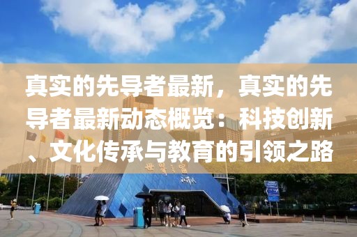 真實的先導者最新，真實的先導者最新動態(tài)概覽：科技創(chuàng)新、文化傳承與教育的引領之路