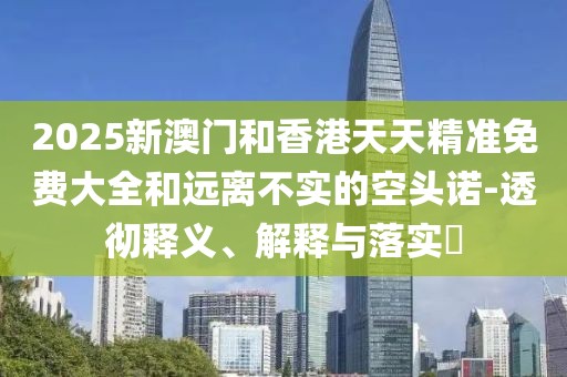 2025新澳門和香港天天精準免費大全和遠離不實的空頭諾-透徹釋義、解釋與落實?