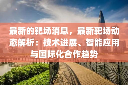 最新的靶場消息，最新靶場動態解析：技術進展、智能應用與國際化合作趨勢