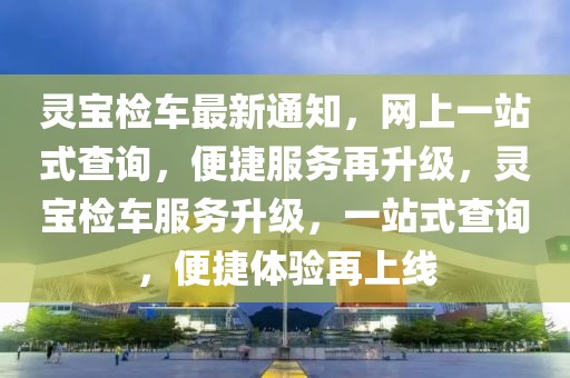 靈寶檢車最新通知，網(wǎng)上一站式查詢，便捷服務(wù)再升級，靈寶檢車服務(wù)升級，一站式查詢，便捷體驗再上線