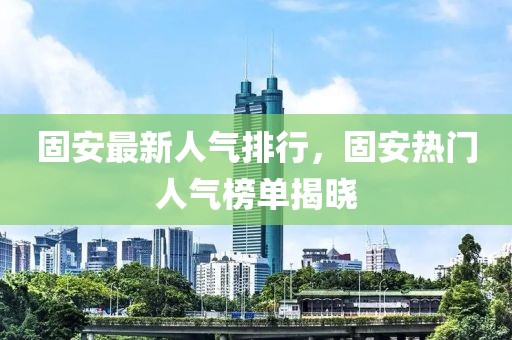 固安最新人氣排行，固安熱門人氣榜單揭曉