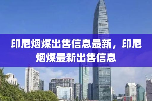 印尼煙煤出售信息最新，印尼煙煤最新出售信息