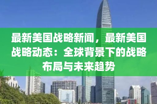 最新美國(guó)戰(zhàn)略新聞，最新美國(guó)戰(zhàn)略動(dòng)態(tài)：全球背景下的戰(zhàn)略布局與未來(lái)趨勢(shì)