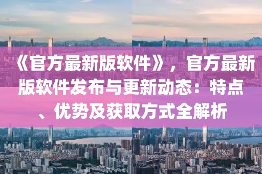 《官方最新版軟件》，官方最新版軟件發(fā)布與更新動態(tài)：特點(diǎn)、優(yōu)勢及獲取方式全解析