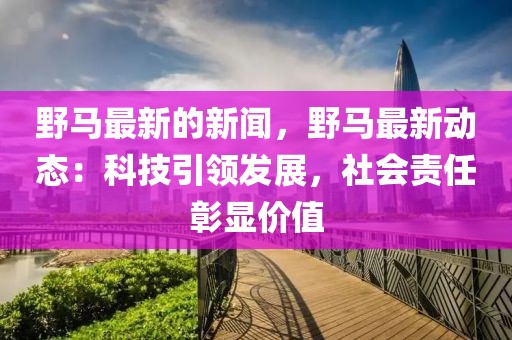 野馬最新的新聞，野馬最新動態：科技引領發展，社會責任彰顯價值