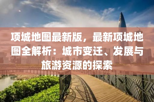 項城地圖最新版，最新項城地圖全解析：城市變遷、發展與旅游資源的探索