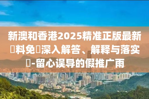 新澳和香港2025精準正版最新資料免費深入解答、解釋與落實?-留心誤導的假推廣雨