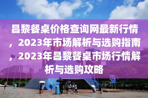昌黎餐桌價格查詢網最新行情，2023年市場解析與選購指南，2023年昌黎餐桌市場行情解析與選購攻略