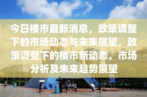 今日樓市最新消息，政策調整下的市場動態與未來展望，政策調整下的樓市新動態，市場分析及未來趨勢展望